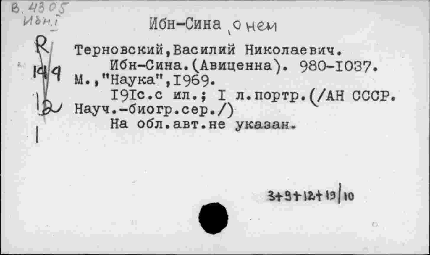 ﻿В. 43 0/
Ибн-Сина ко цеди
^Терновский,Василий Николаевич.
Ибн-Сина.(Авиценна). 980-103?.
М.,"Наука",1969.
191с.с ил.; I л.портр.(/АН СССР.
Науч.-биогр.сер./)
.	На обл.авт.не указан.
намиь ю